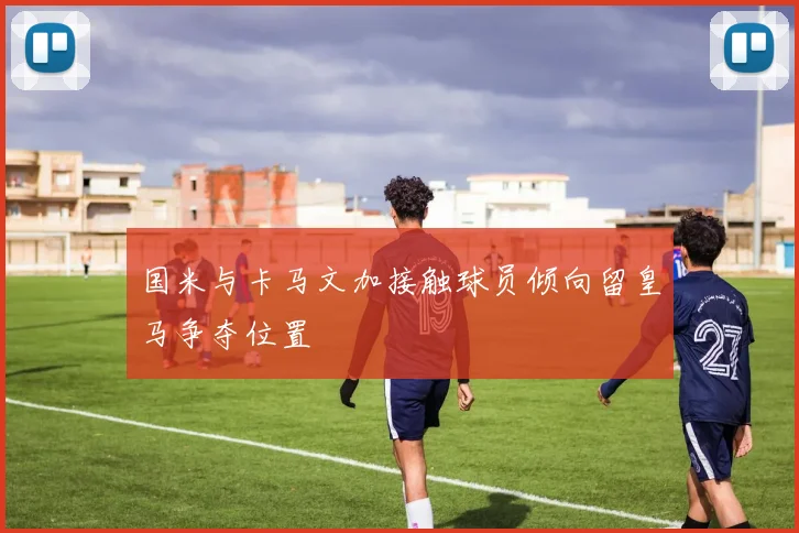 国米与卡马文加接触球员倾向留皇马争夺位置