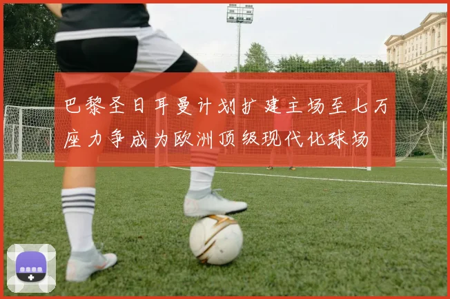 巴黎圣日耳曼计划扩建主场至七万座力争成为欧洲顶级现代化球场