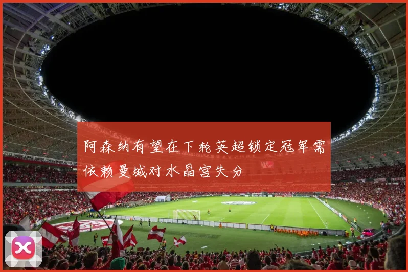 阿森纳有望在下轮英超锁定冠军需依赖曼城对水晶宫失分