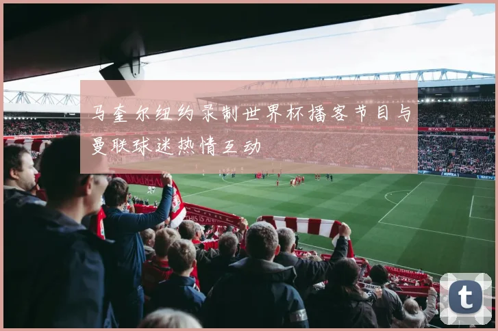 马奎尔纽约录制世界杯播客节目与曼联球迷热情互动