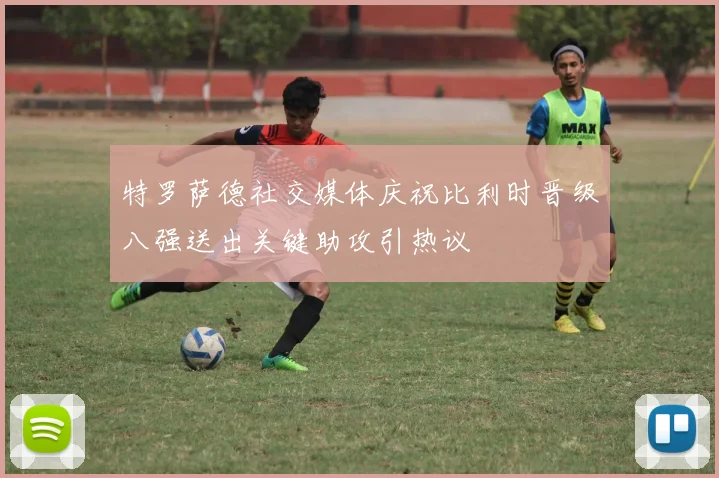 特罗萨德社交媒体庆祝比利时晋级八强送出关键助攻引热议