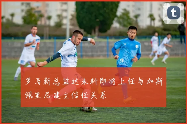 罗马新总监达米科即将上任与加斯佩里尼建立信任关系