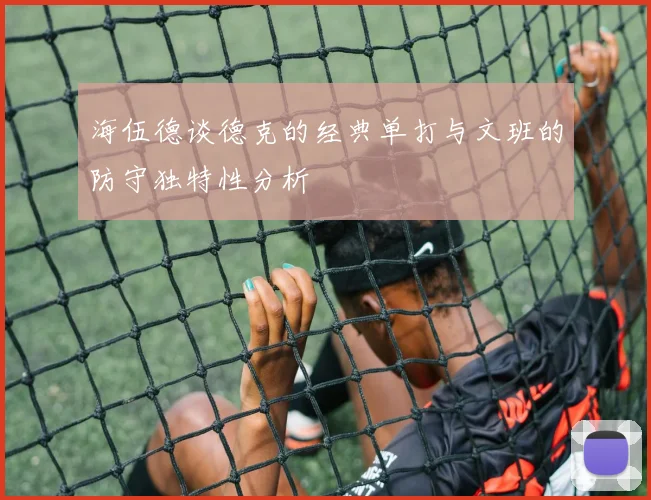海伍德谈德克的经典单打与文班的防守独特性分析