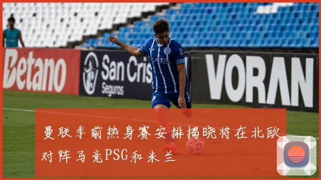 曼联季前热身赛安排揭晓将在北欧对阵马竞PSG和米兰