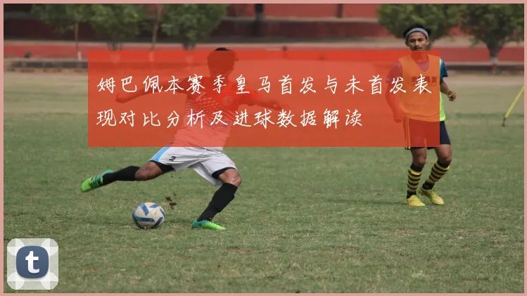 姆巴佩本赛季皇马首发与未首发表现对比分析及进球数据解读