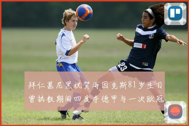 拜仁慕尼黑祝贺海因克斯81岁生日曾执教期间四度夺德甲与一次欧冠荣耀
