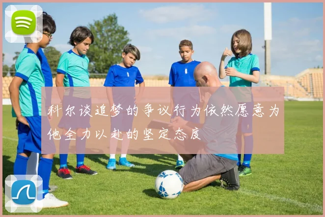 科尔谈追梦的争议行为依然愿意为他全力以赴的坚定态度