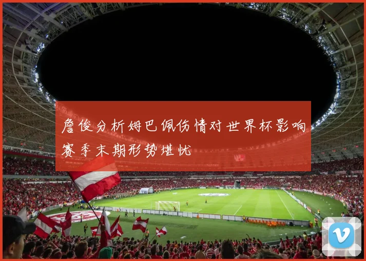 詹俊分析姆巴佩伤情对世界杯影响赛季末期形势堪忧