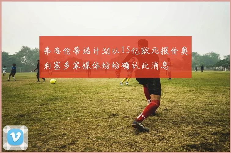 弗洛伦蒂诺计划以15亿欧元报价奥利塞多家媒体纷纷确认此消息