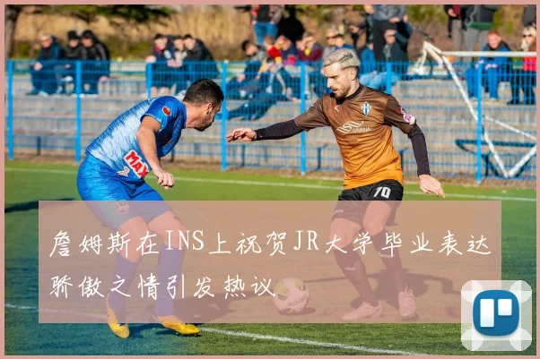 詹姆斯在INS上祝贺JR大学毕业表达骄傲之情引发热议