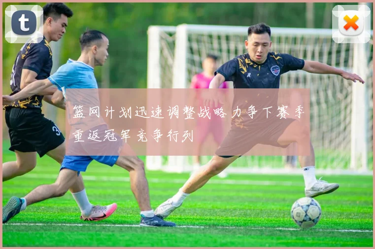 篮网计划迅速调整战略力争下赛季重返冠军竞争行列