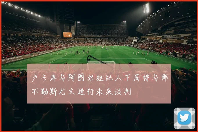 卢卡库与阿图尔经纪人下周将与那不勒斯尤文进行未来谈判