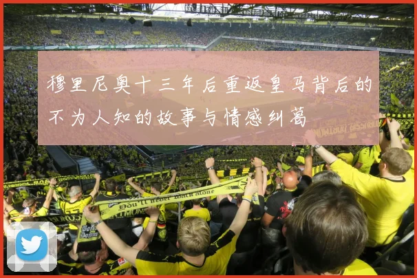 穆里尼奥十三年后重返皇马背后的不为人知的故事与情感纠葛