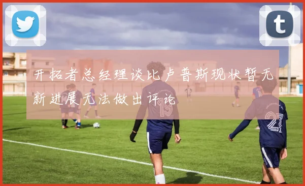 开拓者总经理谈比卢普斯现状暂无新进展无法做出评论