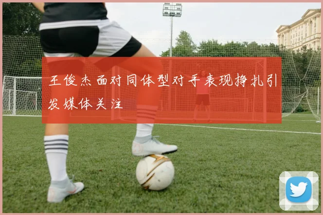 王俊杰面对同体型对手表现挣扎引发媒体关注