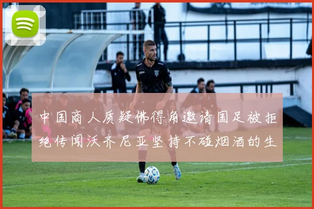 中国商人质疑佛得角邀请国足被拒绝传闻沃齐尼亚坚持不碰烟酒的生活方式