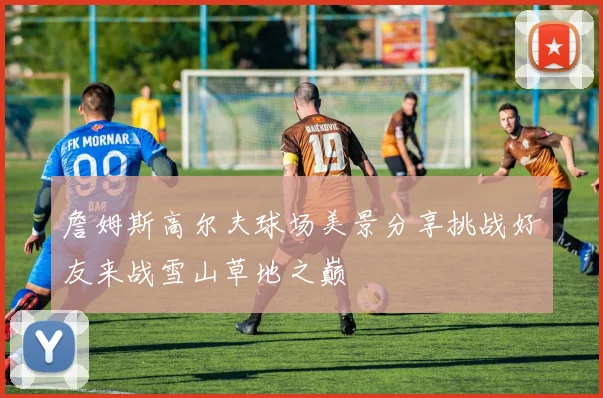 詹姆斯高尔夫球场美景分享挑战好友来战雪山草地之巅