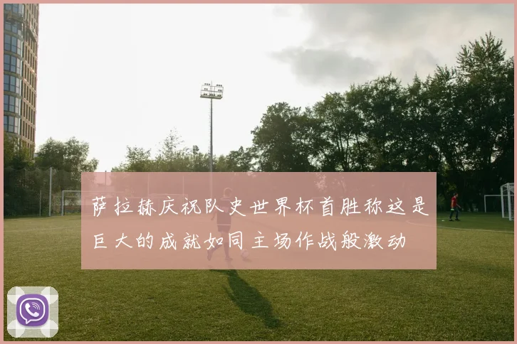 萨拉赫庆祝队史世界杯首胜称这是巨大的成就如同主场作战般激动