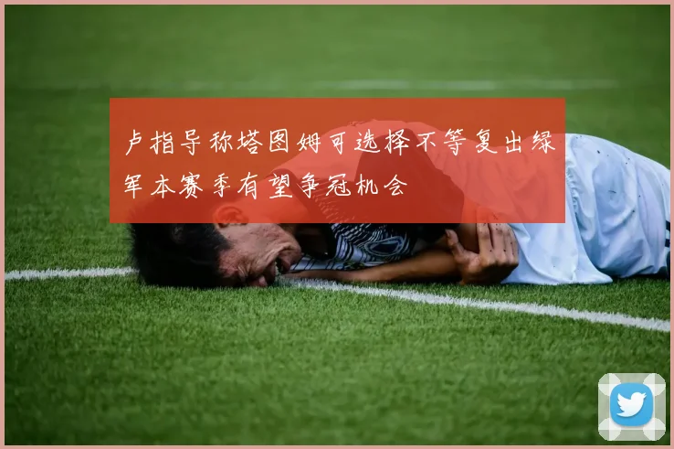 卢指导称塔图姆可选择不等复出绿军本赛季有望争冠机会
