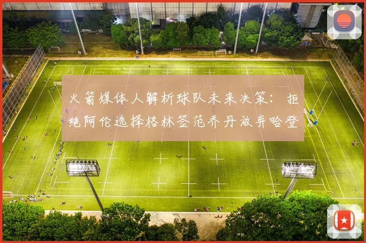 火箭媒体人解析球队未来决策：拒绝阿伦选择格林签范乔丹放弃哈登