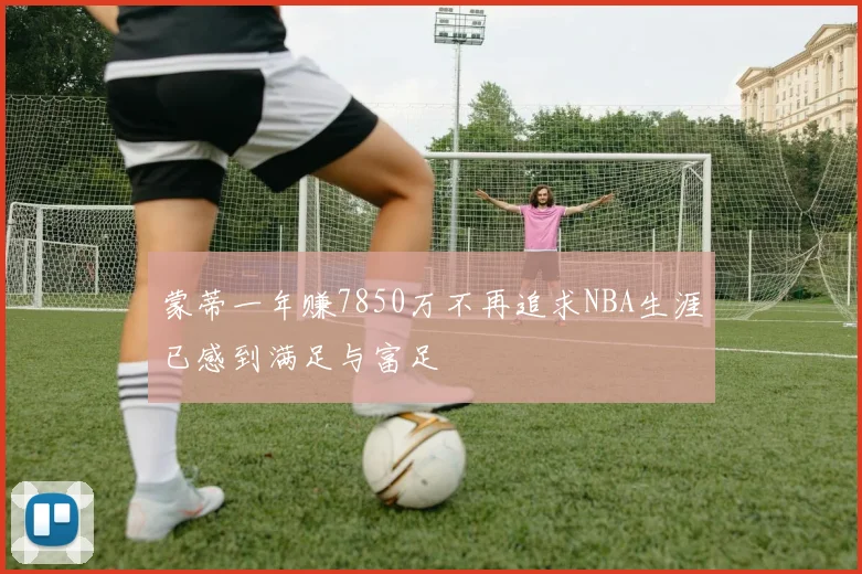 蒙蒂一年赚7850万不再追求NBA生涯已感到满足与富足
