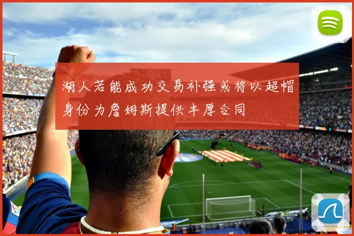 湖人若能成功交易补强或将以超帽身份为詹姆斯提供丰厚合同
