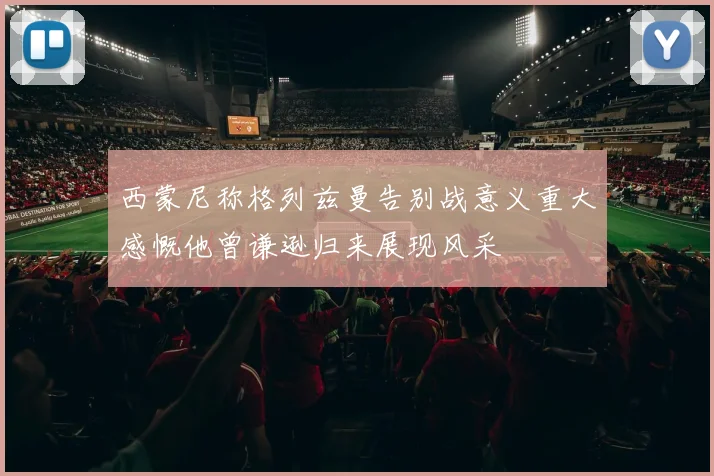 西蒙尼称格列兹曼告别战意义重大感慨他曾谦逊归来展现风采