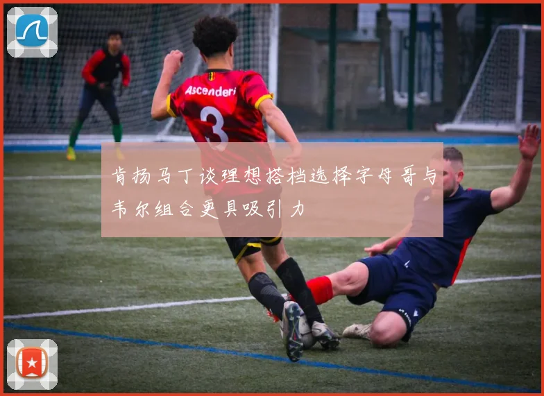 肯扬马丁谈理想搭档选择字母哥与韦尔组合更具吸引力